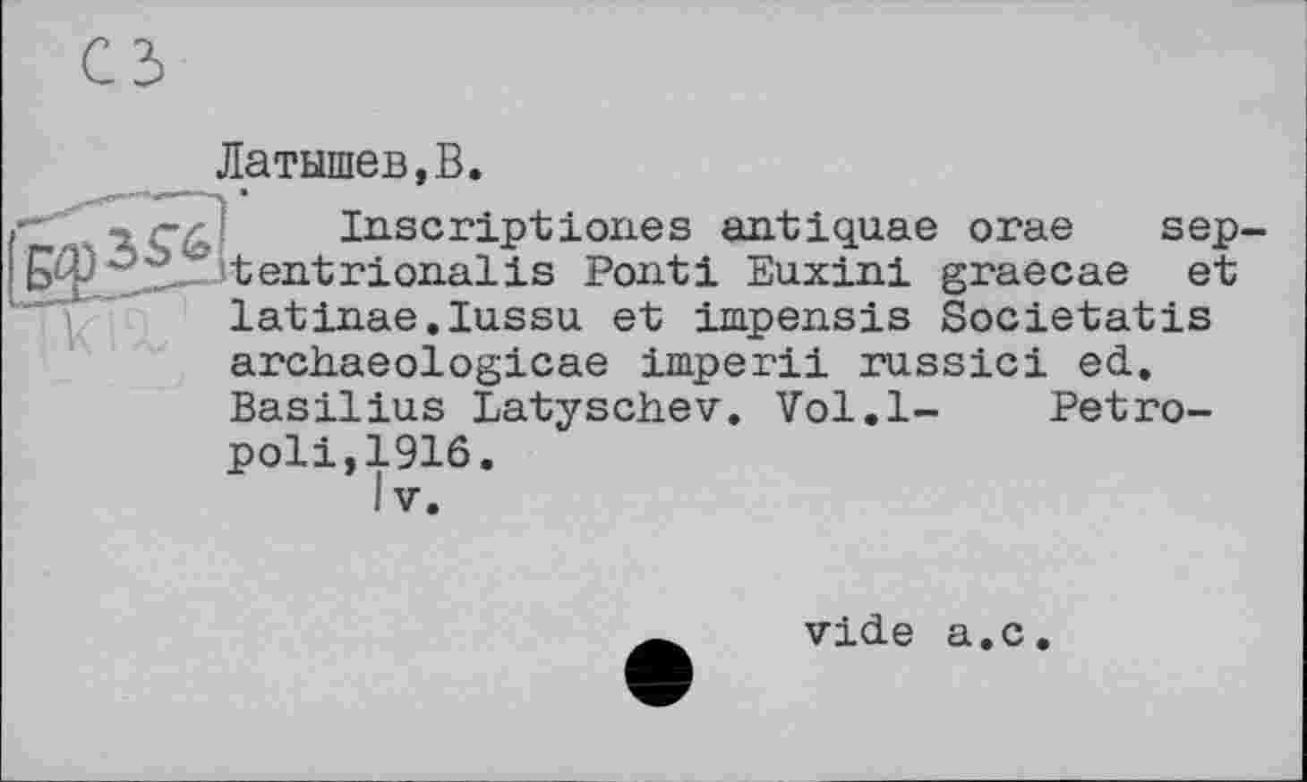 ﻿Латышев,В.
.• , -	Inscript ioiies antiquae orae sep-
;	'	'tentrioiialis Pont і Euxini graecae et
latinae.Iussu et impensis Societatis archaeologicae imperii russici ed. Basilius Latyschev. Vol.l- Petro-poli,1916.
IV.
vide a.c.